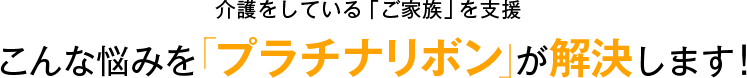 介護している「ご家族」を支援 こんな悩みを「プラチナリボン」が解決します！