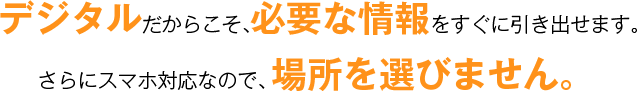 デジタルだからこそ、必要な情報をすぐに引き出せます。 さらにスマホ対応なので、場所を選びません。