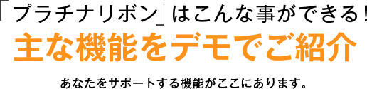 「プラチナリボン」はこんな事ができる！ 主な機能をデモでご紹介 あなたをサポートする機能がここにあります。